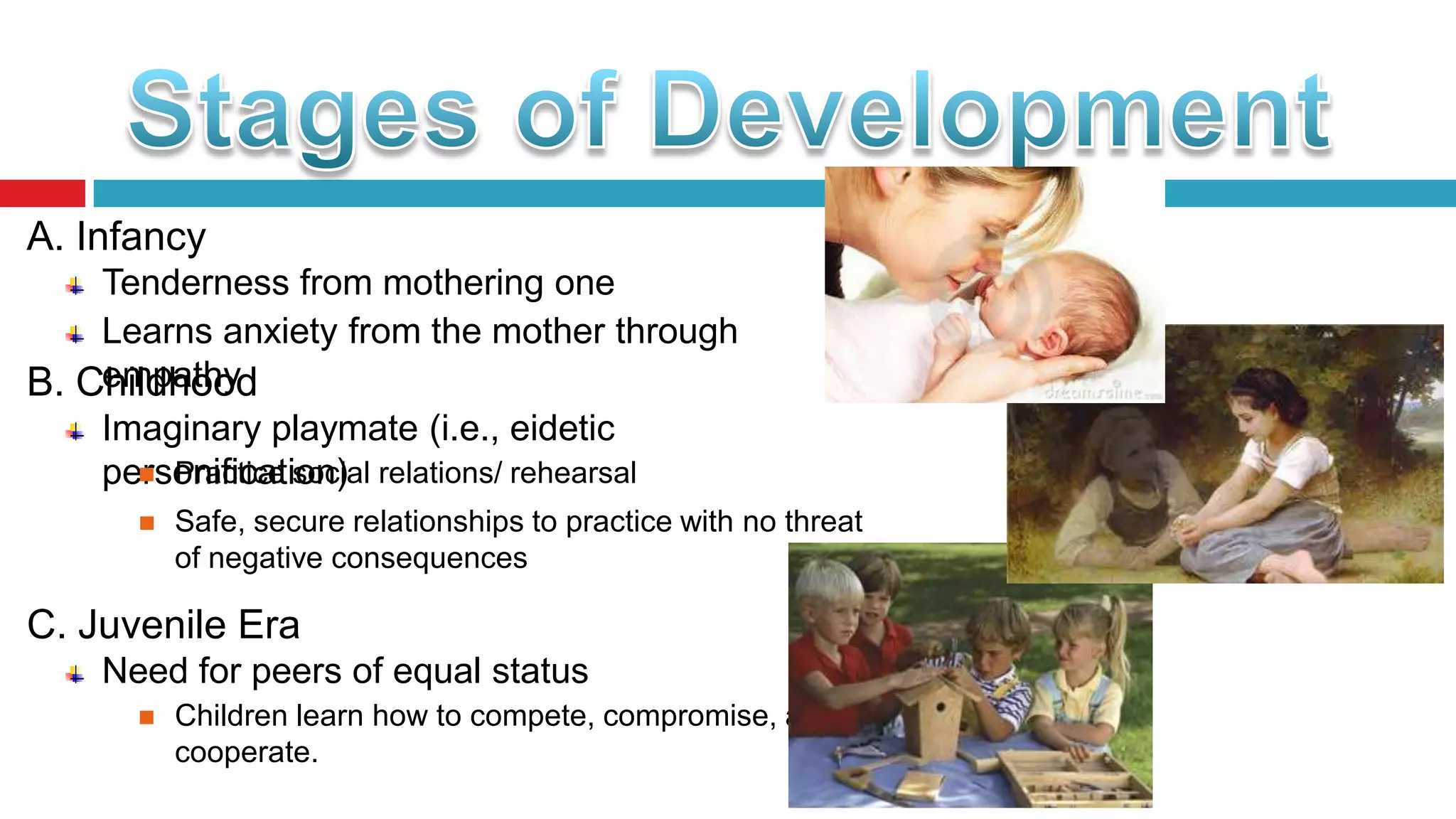 A. Infancy
Tenderness from mothering one
Learns anxiety from the mother through
empathy
B. Childhood
Imaginary playmate (i.e., eidetic
 Practice social
personification) relations/ rehearsal


Safe, secure relationships to practice with no threat
of negative consequences

C. Juvenile Era
Need for peers of equal status


Children learn how to compete, compromise, and
cooperate.

 
