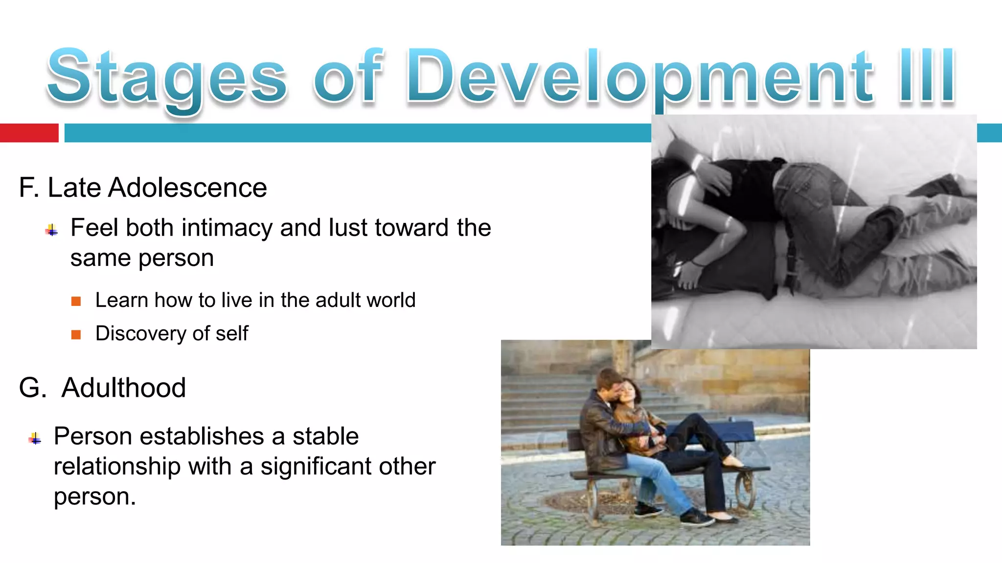 F. Late Adolescence
Feel both intimacy and lust toward the
same person


Learn how to live in the adult world



Discovery of self

G. Adulthood
Person establishes a stable
relationship with a significant other
person.

 