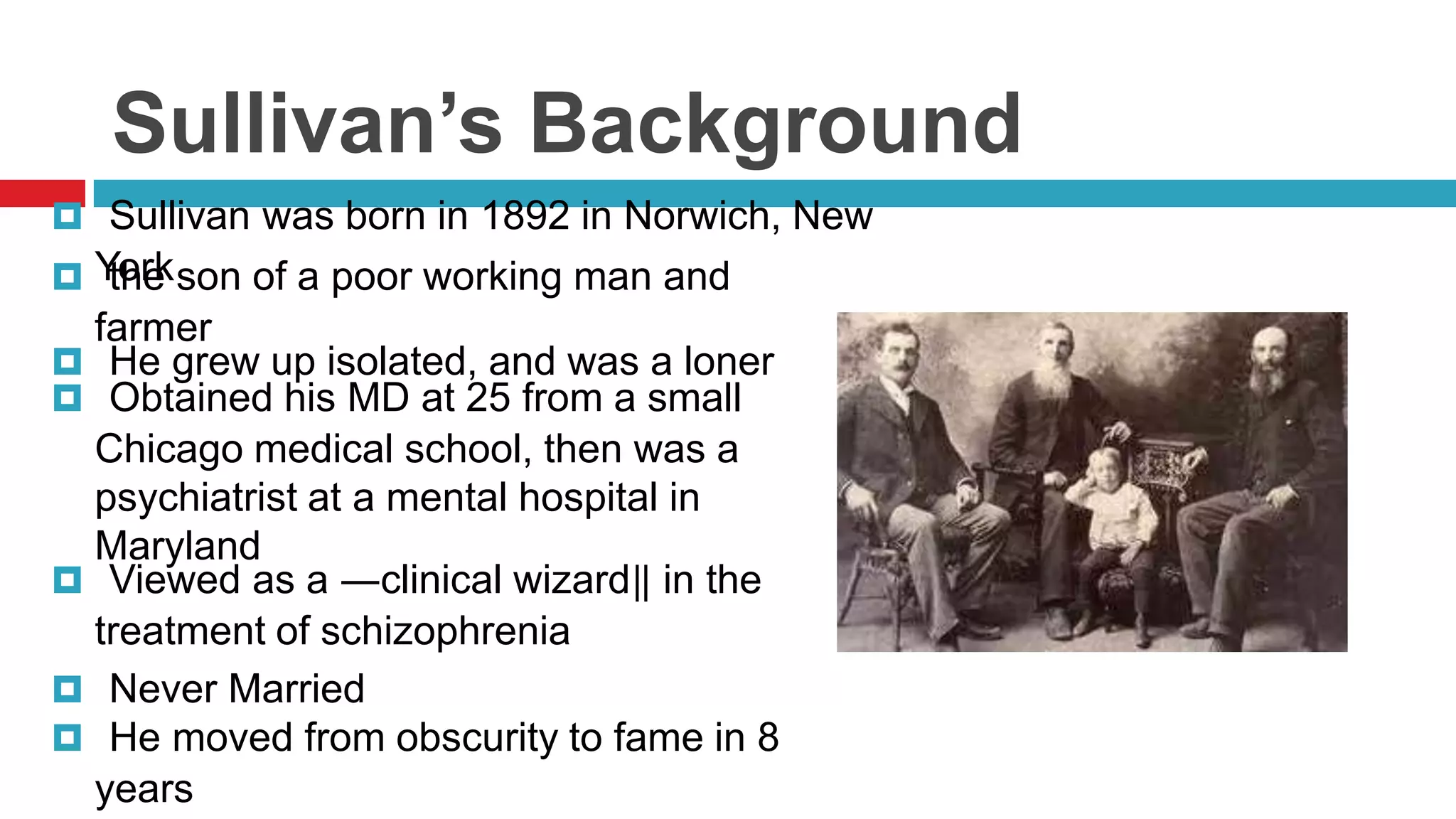Sullivan’s Background
 Sullivan was born in 1892 in Norwich, New
 York son of a poor working man and
the

farmer
 He grew up isolated, and was a loner
 Obtained his MD at 25 from a small
Chicago medical school, then was a
psychiatrist at a mental hospital in
Maryland
 Viewed as a ―clinical wizard‖ in the
treatment of schizophrenia
 Never Married
 He moved from obscurity to fame in 8
years

 