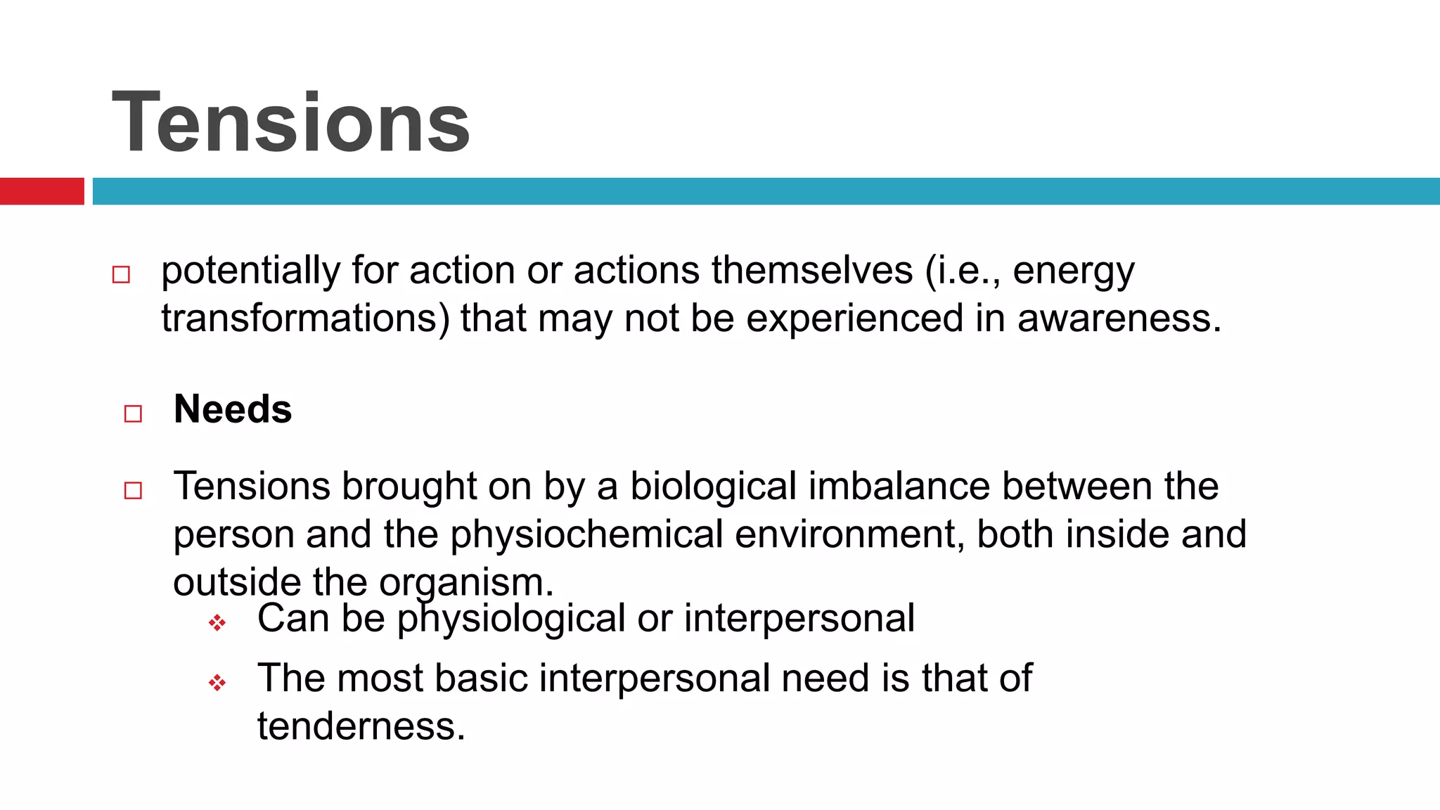 Tensions


potentially for action or actions themselves (i.e., energy
transformations) that may not be experienced in awareness.



Needs



Tensions brought on by a biological imbalance between the
person and the physiochemical environment, both inside and
outside the organism.
 Can be physiological or interpersonal
 The most basic interpersonal need is that of
tenderness.

 