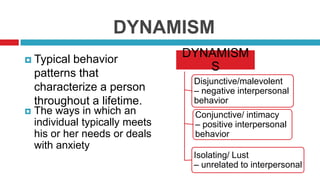 DYNAMISM
 Typical

behavior
patterns that
characterize a person
throughout a lifetime.



The ways in which an
individual typically meets
his or her needs or deals
with anxiety

DYNAMISM
S
Disjunctive/malevolent
– negative interpersonal
behavior
Conjunctive/ intimacy
– positive interpersonal
behavior
Isolating/ Lust
– unrelated to interpersonal

 