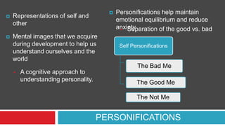 



Representations of self and
other



Mental images that we acquire
during development to help us
understand ourselves and the
world

Personifications help maintain
emotional equilibrium and reduce
anxiety
 Separation of the good vs. bad
Self Personifications

The Bad Me


A cognitive approach to
understanding personality.

The Good Me
The Not Me

PERSONIFICATIONS

 