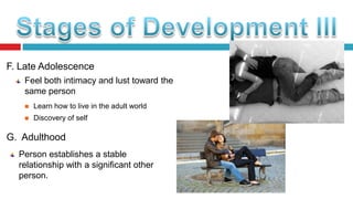 F. Late Adolescence
Feel both intimacy and lust toward the
same person


Learn how to live in the adult world



Discovery of self

G. Adulthood
Person establishes a stable
relationship with a significant other
person.

 