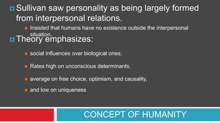  Sullivan

saw personality as being largely formed
from interpersonal relations.


Insisted that humans have no existence outside the interpersonal
situation.

 Theory

emphasizes:



social influences over biological ones;



Rates high on unconscious determinants,



average on free choice, optimism, and causality,



and low on uniqueness

CONCEPT OF HUMANITY

 