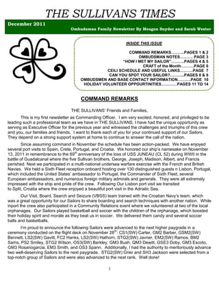 THE SULLIVANS TIMES
December 2011
                                 Ombudsman Family Newsletter By Meagan Snyder and Sarah Wester


                                                              INSIDE THIS ISSUE

                                                           COMMAND REMARKS……….PAGES 1 & 2
                                                                OMBUDSMAN NOTES………. PAGE 3
                                                         “HOW I MET MY SAILOR”……….PAGES 4 & 5
                                                                  CRAFT of the Month……….PAGE 6
                                                 CEILI SCHEDULE AND USEFUL LINKS……….PAGE 7
                                                  CAN YOU SPOT YOUR SAILOR?………..PAGES 8 & 9
                                      OMBUDSMEN AND BASE CONTACT INFORMATION……….PAGE 10
                                       HOLIDAY VOLUNTEER OPPOURTINITIES…………PAGES 11 TO 14


                                      COMMAND REMARKS

                                 THE SULLIVANS’ Friends and Families,
       This is my first newsletter as Commanding Officer. I am very excited, honored, and privileged to be
leading such a professional team as we have in THE SULLIVANS. I have had the unique opportunity as
serving as Executive Officer for the previous year and witnessed the challenges and triumphs of this crew
and you, our families and friends. I want to thank each of you for your continued support of our Sailors.
They depend on a strong support system at home to continue to answer the call of the nation.
        Since assuming command in November the schedule has been action-packed. We have enjoyed
several port visits to Spain, Crete, Portugal, and Croatia. We honored our ship’s namesake on November
13, 2011 in remembrance to the 69th anniversary of the loss of USS JUNEAU (CL 52) during WWII in the
battle of Guadalcanal where the five Sullivan brothers, George, Joseph, Madison, Albert, and Francis
perished. Next we participated in a multi-national undersea warfare exercise with the French and British
Navies. We held a Sixth Fleet reception onboard hosting over 130 distinguished guests n Lisbon, Portugal,
which included the United States’ ambassador to Portugal, the Commander of Sixth Fleet, several
European ambassadors, and numerous foreign military admirals and generals. They were all extremely
impressed with the ship and pride of the crew. Following Our Lisbon port visit we transited
to Split, Croatia where the crew enjoyed a beautiful port visit in the Adriatic Sea.
        Our Visit, Board, Search and Seizure (VBSS) team trained with the Croatian Navy’s team, which
was a great opportunity for our Sailors to share boarding and search techniques with another nation. While
inport the crew also participated in a Community Relations event where we volunteered at two of the local
orphanages. Our Sailors played basketball and soccer with the children of the orphanage, which boosted
their holiday spirit and morale as they beat us in soccer. We delivered them candy and several soccer
balls and basketballs.
       I’m proud to announce the following Sailors were advanced to the next higher paygrade in a
ceremony conducted on the flight deck on November 28th: CS1(SW) Carter, GM2 Barber, GSM2(SW)
Bennett, LS2(SW) Gavitt, FC2 Hanks, LS2(SW) Hathorn, STG2(SW) Javner, EM2(SW) Ramos, BM2
Sams, PS2 Smiley, STG2 Wilson, OS3(SW) Berkley, GM3 Bush, QM3 Dewitt, GSE3 Doby, GM3 Escoto,
GM3 Rosariogarcia, EM3 Smith, and OS3 Spann. Additionally, I had the authority to meritoriously advance
two well-deserving Sailors to the next paygrade. STG2(SW) Grier and SH3 Jackson were selected from a
top-notch group of Sailors and were also advanced to the next rank. Well done!

                                                    1
 