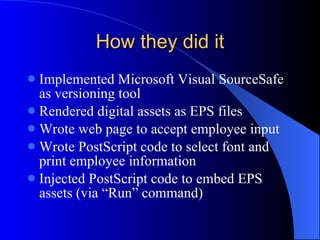 How they did it Implemented Microsoft Visual SourceSafe as versioning tool Rendered digital assets as EPS files Wrote web page to accept employee input Wrote PostScript code to select font and print employee information Injected PostScript code to embed EPS assets (via “Run” command) 