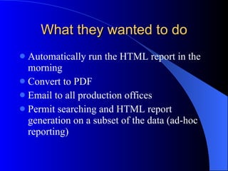 What they wanted to do Automatically run the HTML report in the morning Convert to PDF Email to all production offices Permit searching and HTML report generation on a subset of the data (ad-hoc reporting) 