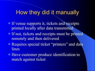 How they did it manually If venue supports it, tickets and receipts printed locally after data transmitted If not, tickets and receipts must be printed remotely and then delivered Requires special ticket “printers” and data lines Have customer produce identification to match against ticket 