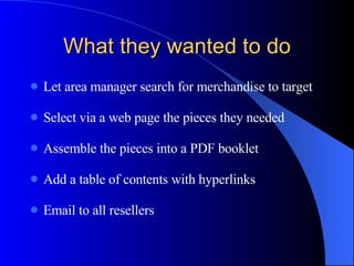 What they wanted to do Let area manager search for merchandise to target Select via a web page the pieces they needed Assemble the pieces into a PDF booklet Add a table of contents with hyperlinks Email to all resellers 