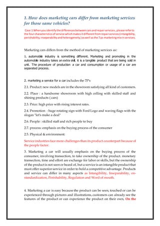 1. How does marketing cars differ from marketing services
for those same vehicles?
Case 1:Whenyouidentifythe differencesbetweencarsand repairservices,please referto
the four characteristicsof service whichmakesitdifferentfromrepairservices(intangibility,
perishability,inseperabilityandheterogeneity) aswell asthe 7 ps marketingmix inservices.
Marketing cars differs from the method of marketing services as:
1. automobile industry is something different. Marketing and promoting in the
automobile industry takes an extra skill, it is a tangible product that are being sold in
unit. The procedure of production a car and consumption or usage of a car are
separated process.
2. marketing a service for a car includes the 7P's
2.1. Product: new models are in the showroom satisfying all kind of customers.
2.2. Place : a handsome showroom with high celling with skilled staff and
shining products ( cars)
2.3. Price: high price with rising interest rates.
2.4. Promotion : huge rotating sign with Ford Logo and waving flags with the
slogan "let's make a deal"
2.6. People : skilled staff and rich people to buy
2.7. process: emphasis on the buying process of the consumer
2.5. Physical & environment:
Service industries face more challenges than its product counterpart because of
the people factor.
3. Marketing a car will usually emphasis on the buying process of the
consumer, involving transection, to take ownership of the product. monetary
transection, time and effort are exchange for labor or skills, but the ownership
of the product is not seen or heard of, but a service is an intangibleproduct that
must offer superior service in order to hold a competitive advantage. Products
and service can differ in many aspects as Intangibility, Inseparability, on-
standardization, Perishability, Regulation and Word of mouth.
4. Marketing a car is easy because the product can be seen, touched or can be
experienced through pictures and illustrations, customers can already see the
features of the product or can experience the product on their own, On the
 