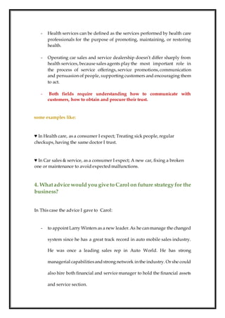 - Health services can be defined as the services performed by health care
professionals for the purpose of promoting, maintaining, or restoring
health.
- Operating car sales and service dealership doesn’t differ sharply from
health services, because sales agents play the most important role in
the process of service offerings, service promotions,communication
and persuasion of people, supporting customers and encouraging them
to act.
- Both fields require understanding how to communicate with
customers, how to obtain and procure their trust.
some examples like:
♥ In Health care, as a consumer I expect; Treating sick people, regular
checkups, having the same doctor I trust.
♥ In Car sales & service, as a consumer I expect; A new car, fixing a broken
one or maintenance to avoid expected malfunctions.
4. Whatadvice would you give to Carol on future strategy for the
business?
In This case the advice I gave to Carol:
- to appoint Larry Winters as a new leader.As he can manage the changed
system since he has a great track record in auto mobile sales industry.
He was once a leading sales rep in Auto World. He has strong
managerial capabilitiesandstrong network in the industry. Or she could
also hire both financial and service manager to hold the financial assets
and service section.
 