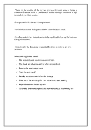 - Work on the quality of the service provided through using / hiring a
professional service team, a professional service manager to ensure a high
standard of provided service.
- Start promotion for the service department.
- Hire a new financial manager to control all the financial assets.
- She also can train her sisters in order to be capable of following the business
during her absence.
- Promotion for the dealership segment of business in order to get new
customers.
Some other suggestions for her:
 Hire an experienced service management team
 She should get a business partner whom she can trust
 Revamp the service department
 Train the service staff
 Develop a customer oriented service strategy
 Make use of the technology for client records and service writing
 Expand the service delivery system
 Advertising and marketing tools and promotions should be efficiently use
 