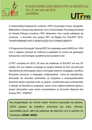 A Universidade Estadual de Londrina ( PET's Educação Física, Geografia,
Matemática e Zootecniajuntamente com a Universidade TecnológicaFederal
do Paraná Câmpus Londrina ( PET Alimentos), tem a grata satisfação de
promover o Encontro dos grupos PET da Região Sul "SULPET 2015:
TRANFORMANDO PELA RENOVAÇÃO DO CONHECIMENTO"
O Programa de Educação Tutorial (PET foi implantado pela CAPES em 1979
com o objetivo principal de melhorar a qualidade do ensino de graduação
oferecendo uma formação acadêmica de excelente nível.
O PET completa em 2015, 35 anos de existência. O SULPET em sua 18º
edição, tem por objetivo congregar os grupos tutoriais do SUL do país para
intercâmbio de informações sobre a formação tutorial e divulgação científica.
Buscando promover a integração multidisciplinar , troca de experiências,
discussão de assuntos pertinentes ao programa e consequentemente
incentivar ações conjuntas entre os grupos, contribuindo para compreensão
e difusão da filosofia do programa, assim como objetiva deliberar ações e
propor discussões para serem encaminhados ao Encontro Nacional dos
Grupos PET - ENAPET.
Na programação do evento estão inclusos exposição de painéis,
GDTs (grupos de trabalho), encontros por área, oficinas,
assembléia geral, além da palestras de abertura com a repórter do
Fantástico SÔNIA BRIDI.
 