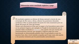 Diferencias entre resultado orgánico y pago 
El resultado orgánico se obtiene de forma natural a través de una 
estrategia de Seo sana y eficaz, obtener las posiciones deseadas 
mediante el Seo es gratis desde del punto de vista monetario pero no 
desde del punto de vista del tiempo. 
Existe una alternativa al Seo que es pagar a los buscadores para estar 
en los primero lugares, por ejemplo en Google la herramienta que te 
permite dicho resultado es Adwords, esta opción esta por encima del 
posicionamiento natural, por ejemplo si alguien paga por estar 
pocisionado en determinada palabra clave lo que pasara es que los 
puestos (uno, dos y tres) estarán ocupados por lo que usan esta opción 
y los puestos restantes por los posicionados naturalmente. 
MOTORES 
DE 
BUSQUEDA 
 