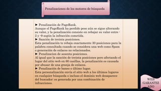 Penalizaciones de los motores de búsqueda 
► Penalización de PageRank. 
Aunque el PageRank ha perdido peso aún se sigue alterando 
su valor, y la penalización consiste en rebajar su valor entre - 
2 y -9 según la infracción cometida. 
► Sanción de treinta posiciones. 
Esta penalización te rebaja exactamente 30 posiciones para la 
palabra consultada cuando se considera una web como Spam 
o generación de enlaces no relacionados. 
► Penalizacion de sesenta posiciones. 
Al igual que la sanción de treinta posiciones pero afectando el 
lugar del sitio web en 60 casillas, la penalización es causada 
por abusar de una granja de enlaces. 
► Penalización de baneo o último lugar. 
Esta personalización envía el sitio web a los últimos lugares 
en cualquier búsqueda o incluso el dominio web desaparece 
del buscador; es generada por una combinación de 
infracciones. 
WEB 
GARANTIZ 
ADO 
 