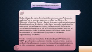 Posicionamiento Web Garantizado 
En las búsquedas naturales o también conocidas como "búsquedas 
orgánicas" no se paga por aparecer en ellas. Los Motores de 
Búsqueda tales como Google y Yahoo! tienen su propio algoritmo para 
el posicionamiento de páginas en las listas naturales (orgánicas) de 
resultados, que se basa meramente en la relevancia de los sitios. 
Actualmente con más de 30 mil millones de páginas en Internet, el 
posicionamiento en los primeros puestos de los resultados de las 
búsquedas no es una tarea fácil y requiere de un trabajo 
especializado y constante. 
Con los servicios de consultoría de Search Engine Optimization 
(SEO) que ofrecemos analizamos tu sitio, implementamos mejoras 
mediante la optimización y damos seguimiento para garantizar que 
su sitio aparezca en los primeros lugares en la brevedad posible. 
 