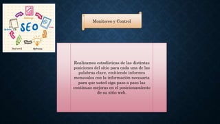 Monitoreo y Control 
Realizamos estadísticas de las distintas 
posiciones del sitio para cada una de las 
palabras clave, emitiendo informes 
mensuales con la información necesaria 
para que usted siga paso a paso las 
contínuas mejoras en el posicionamiento 
de su sitio web. 
 