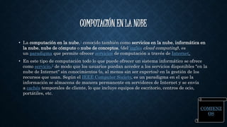 COMPUTACIÓN EN LA NUBE 
• La computación en la nube,1 conocido también como servicios en la nube, informática en 
la nube, nube de cómputo o nube de conceptos, (del inglés cloud computing), es 
un paradigma que permite ofrecer servicios de computación a través de Internet. 
• En este tipo de computación todo lo que puede ofrecer un sistema informático se ofrece 
como servicio,2 de modo que los usuarios puedan acceder a los servicios disponibles "en la 
nube de Internet" sin conocimientos (o, al menos sin ser expertos) en la gestión de los 
recursos que usan. Según el IEEE Computer Society, es un paradigma en el que la 
información se almacena de manera permanente en servidores de Internet y se envía 
a cachés temporales de cliente, lo que incluye equipos de escritorio, centros de ocio, 
portátiles, etc. 
COMIENZ 
OS 
 