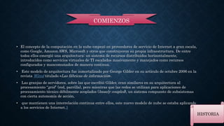 • El concepto de la computación en la nube empezó en proveedores de servicio de Internet a gran escala, 
como Google, Amazon AWS, Microsoft y otros que construyeron su propia infraestructura. De entre 
todos ellos emergió una arquitectura: un sistema de recursos distribuidos horizontalmente, 
introducidos como servicios virtuales de TI escalados masivamente y manejados como recursos 
configurados y mancomunados de manera continua. 
• Este modelo de arquitectura fue inmortalizado por George Gilder en su artículo de octubre 2006 en la 
revistaWired titulado «Las fábricas de información». 
• Las granjas de servidores, sobre las que escribió Gilder, eran similares en su arquitectura al 
procesamiento “grid” (red, parrilla), pero mientras que las redes se utilizan para aplicaciones de 
procesamiento técnico débilmente acoplados (loosely coupled), un sistema compuesto de subsistemas 
con cierta autonomía de acción, 
• que mantienen una interrelación continua entre ellos, este nuevo modelo de nube se estaba aplicando 
a los servicios de Internet.3 
HISTORIA 
COMIENZOS 
 
