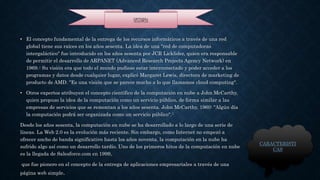 • El concepto fundamental de la entrega de los recursos informáticos a través de una red 
global tiene sus raíces en los años sesenta. La idea de una "red de computadoras 
intergaláctico" fue introducido en los años sesenta por JCR Licklider, quien era responsable 
de permitir el desarrollo de ARPANET (Advanced Research Projects Agency Network) en 
1969.4 Su visión era que todo el mundo pudiese estar interconectado y poder acceder a los 
programas y datos desde cualquier lugar, explicó Margaret Lewis, directora de marketing de 
producto de AMD. "Es una visión que se parece mucho a lo que llamamos cloud computing". 
• Otros expertos atribuyen el concepto científico de la computación en nube a John McCarthy, 
quien propuso la idea de la computación como un servicio público, de forma similar a las 
empresas de servicios que se remontan a los años sesenta. John McCarthy, 1960: "Algún día 
la computación podrá ser organizada como un servicio público".5 
Desde los años sesenta, la computación en nube se ha desarrollado a lo largo de una serie de 
líneas. La Web 2.0 es la evolución más reciente. Sin embargo, como Internet no empezó a 
ofrecer ancho de banda significativo hasta los años noventa, la computación en la nube ha 
sufrido algo así como un desarrollo tardío. Uno de los primeros hitos de la computación en nube 
es la llegada de Salesforce.com en 1999, 
que fue pionero en el concepto de la entrega de aplicaciones empresariales a través de una 
página web simple. 
CARACTERISTI 
CAS 
HISTORIA 
 