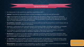 • La computación en nube presenta las siguientes características clave: 
• Agilidad: Capacidad de mejora para ofrecer recursos tecnológicos al usuario por parte del proveedor. 
• Coste: los proveedores de computación en la nube afirman que los costes se reducen. Un modelo de prestación 
pública en la nube convierte los gastos de capital en gastos de funcionamiento. Ello reduce barreras de entrada, ya 
que la infraestructura se proporciona típicamente por una tercera parte y no tiene que ser adquirida por un única 
sola vez o tareas informáticas intensivas infrecuentes. 
• Escalabilidad y elasticidad: aprovisionamiento de recursos sobre una base de autoservicio en casi en tiempo real, sin 
que los usuarios necesiten cargas de alta duración. 
• Dispositivo e independencia de la ubicación permite a los usuarios acceder a los sistemas utilizando un navegador 
web, independientemente de su ubicación o del dispositivo que utilice (por ejemplo, PC, teléfono móvil). 
• La tecnología de virtualización permite compartir servidores y dispositivos de almacenamiento y una mayor 
utilización. Las aplicaciones pueden ser fácilmente migradas de un servidor físico a otro. 
• Rendimiento: Los sistemas en la nube controlan y optimizan el uso de los recursos de manera automática, dicha 
característica permite un seguimiento, control y notificación del mismo. Esta capacidad aporta transparencia tanto 
para el consumidor o el proveedor de servicio. 
• La seguridad: puede mejorar debido a la centralización de los datos. La seguridad es a menudo tan buena o mejor 
que otros sistemas tradicionales, en parte porque los proveedores son capaces de dedicar recursos a la solución de 
los problemas de seguridad que muchos clientes no pueden permitirse el lujo de abordar. 
• Mantenimiento: de las aplicaciones de computación en la nube es más sencillo, ya que no necesitan ser instalados en 
el ordenador de cada usuario y se puede acceder desde diferentes lugares. 
BENEFICIOS 
características 
 