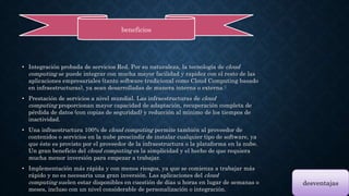 beneficios 
• Integración probada de servicios Red. Por su naturaleza, la tecnología de cloud 
computing se puede integrar con mucha mayor facilidad y rapidez con el resto de las 
aplicaciones empresariales (tanto software tradicional como Cloud Computing basado 
en infraestructuras), ya sean desarrolladas de manera interna o externa.6 
• Prestación de servicios a nivel mundial. Las infraestructuras de cloud 
computing proporcionan mayor capacidad de adaptación, recuperación completa de 
pérdida de datos (con copias de seguridad) y reducción al mínimo de los tiempos de 
inactividad. 
• Una infraestructura 100% de cloud computing permite también al proveedor de 
contenidos o servicios en la nube prescindir de instalar cualquier tipo de software, ya 
que éste es provisto por el proveedor de la infraestructura o la plataforma en la nube. 
Un gran beneficio del cloud computing es la simplicidad y el hecho de que requiera 
mucha menor inversión para empezar a trabajar. 
• Implementación más rápida y con menos riesgos, ya que se comienza a trabajar más 
rápido y no es necesaria una gran inversión. Las aplicaciones del cloud 
computing suelen estar disponibles en cuestión de días u horas en lugar de semanas o 
meses, incluso con un nivel considerable de personalización o integración. 
desventajas 
 