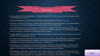 desventajas 
• La centralización de las aplicaciones y el almacenamiento de los datos origina una interdependencia de 
los proveedores de servicios. 
• La disponibilidad de las aplicaciones está sujeta a la disponibilidad de acceso a Internet. 
• Los datos "sensibles" del negocio no residen en las instalaciones de las empresas, lo que podría generar 
un contexto de alta vulnerabilidad para la sustracción o robo de información. 
• La confiabilidad de los servicios depende de la "salud" tecnológica y financiera de los proveedores de 
servicios en nube. Empresas emergentes o alianzas entre empresas podrían crear un ambiente propicio 
para el monopolio y el crecimiento exagerado en los servicios.7 
• La disponibilidad de servicios altamente especializados podría tardar meses o incluso años para que sean 
factibles de ser desplegados en la red. 
• La madurez funcional de las aplicaciones hace que continuamente estén modificando sus interfaces, por 
lo cual la curva de aprendizaje en empresas de orientación no tecnológica tenga unas pendientes 
significativas, así como su consumo automático por aplicaciones. 
• Seguridad. La información de la empresa debe recorrer diferentes nodos para llegar a su destino, cada 
uno de ellos (y sus canales) son un foco de inseguridad. Si se utilizan protocolos seguros, HTTPS por 
ejemplo, la velocidad total disminuye debido a la sobrecarga que éstos requieren. 
• Escalabilidad a largo plazo. A medida que más usuarios empiecen a compartir la infraestructura de la 
nube, la sobrecarga en los servidores de los proveedores aumentará, si la empresa no posee un esquema 
de crecimiento óptimo puede llevar a degradaciones en el servicio o altos niveles de jitter. 
capas 
 
