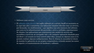 • Software como servicio 
capas 
• El software como servicio (en inglés software as a service, SaaS) se encuentra en 
la capa más alta y caracteriza una aplicación completa ofrecida como un servicio, 
por-demanda, vía multitenencia —que significa una sola instancia del software 
que corre en la infraestructura del proveedor y sirve a múltiples organizaciones 
de clientes. Las aplicaciones que suministran este modelo de servicio son 
accesibles a través de un navegador web -o de cualquier aplicación diseñada para 
tal efecto- y el usuario no tiene control sobre ellas, aunque en algunos casos se le 
permite realizar algunas configuraciones. Esto le elimina la necesidad al cliente 
de instalar la aplicación en sus propios computadores, evitando asumir los costos 
de soporte y el mantenimiento de hardware y software. 
TIPOS DE 
NUBES 
 