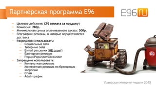 ─ Целевое действие: CPS (оплата за продажу)
─ Комиссия: 280р.
─ Минимальная сумма оплачиваемого заказа: 500р.
─ География: регионы, в которые осуществляется
доставка
─ Разрешено использовать:
─ Социальные сети
─ Тизерные сети
─ E-mail рассылки (НЕ спам!)
─ Баннерная реклама
─ Popup/Popunder/Clickunder
─ Запрещено использовать:
─ Контекстная реклама
─ Контекстная реклама по брендовым
запросам
─ Спам
─ Adult-трафик
Партнерская программа Е96
Уральская интернет-неделя 2015
 