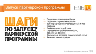─ Подготовка описания оффера
─ Подготовка промо-материалов
─ Выбор разрешенных/запрещенных типов
трафика
─ Выбор целевого действия
─ Определение размера комиссии,
возможных бонусов
─ Заключение договора с партнерской сетью
─ Техническая интеграция
Запуск партнерской программы
Уральская интернет-неделя 2015
шагипо запуску
партнерской
программы
 