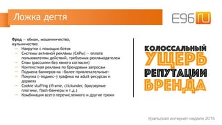 Фрод — обман, мошенничество,  
жульничество:
─ Накрутки с помощью ботов
─ Системы активной рекламы (САРы) — оплата  
пользователям действий, требуемых рекламодателем
─ Спам (рассылки без явного согласия)
─ Контекстная реклама по брендовым запросам
─ Подмена баннеров на «более привлекательные»
─ Покупка («подмес») трафика на adult-ресурсах и
дорвеях
─ Cookie stuffing (iframe, clickunder, браузерные
плагины, flash-баннеры и т.д.)
─ Комбинация всего перечисленного и другие трюки
Ложка дегтя
Уральская интернет-неделя 2015
колоссальный
ущерб
репутации
бренда
 