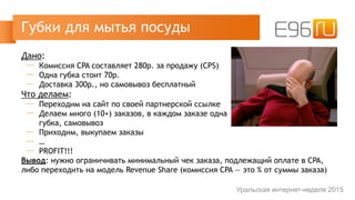 Дано:
─ Комиссия CPA составляет 280р. за продажу (CPS)
─ Одна губка стоит 70р.
─ Доставка 300р., но самовывоз бесплатный
Что делаем:
─ Переходим на сайт по своей партнерской ссылке
─ Делаем много (10+) заказов, в каждом заказе одна 
губка, самовывоз
─ Приходим, выкупаем заказы
─ …
─ PROFIT!!!
Вывод: нужно ограничивать минимальный чек заказа, подлежащий оплате в CPA,
либо переходить на модель Revenue Share (комиссия CPA — это % от суммы заказа)
Губки для мытья посуды
Уральская интернет-неделя 2015
 