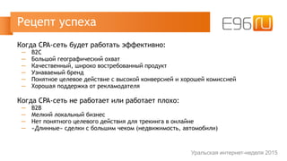 Когда CPA-сеть будет работать эффективно:
─ B2C
─ Большой географический охват
─ Качественный, широко востребованный продукт
─ Узнаваемый бренд
─ Понятное целевое действие с высокой конверсией и хорошей комиссией
─ Хорошая поддержка от рекламодателя
Когда CPA-сеть не работает или работает плохо:
─ B2B
─ Мелкий локальный бизнес
─ Нет понятного целевого действия для трекинга в онлайне
─ «Длинные» сделки с большим чеком (недвижимость, автомобили)
Рецепт успеха
Уральская интернет-неделя 2015
 