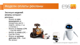 Эволюция моделей
оплаты интернет-
рекламы:
─ Оплата за срок
размещения на
конкретном месте —
неделя, месяц и т.д.
(«статика»)
─ Оплата за показы (CPM
— Cost Per Mille)
─ Оплата за клики (CPC —
Cost Per Click)
─ Оплата за целевое
действие (CPA — Cost
Per Action)
Модели оплаты рекламы
Уральская интернет-неделя 2015
 
