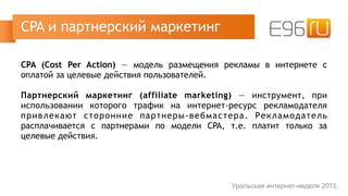 CPA (Cost Per Action) — модель размещения рекламы в интернете с
оплатой за целевые действия пользователей.
Партнерский маркетинг (affiliate marketing) — инструмент, при
использовании которого трафик на интернет-ресурс рекламодателя
привлекают сторонние партнеры-вебмастера. Рекламодатель
расплачивается с партнерами по модели CPA, т.е. платит только за
целевые действия.
CPA и партнерский маркетинг
Уральская интернет-неделя 2015
 