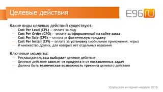 Какие виды целевых действий существуют:
─ Cost Per Lead (CPL) — оплата за лид
─ Cost Per Order (CPO) — оплата за оформленный на сайте заказ
─ Cost Per Sale (CPS) — оплата за фактическую продажу
─ Cost Per Install (CPI) — оплата за установку (мобильные приложения, игры)
─ И множество других, для которых нет отдельных названий
Ключевые моменты:
─ Рекламодатель сам выбирает целевое действие
─ Целевое действие зависит от продукта и от поставленных задач
─ Должна быть техническая возможность трекинга целевого действия
Целевые действия
Уральская интернет-неделя 2015
 