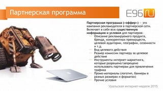 Партнерская программа («оффер») — это
кампания рекламодателя в партнерской сети.
Включает в себя всю существенную
информацию и условия для партнеров:
─ Описание рекламируемого продукта,
бренда, конкурентных преимуществ,
целевой аудитории, географии, сезонности
и т.д.
─ Вид целевого действия
─ Размер комиссии партнеру за целевое
действие
─ Инструменты интернет-маркетинга,
которые разрешено/запрещено
использовать партнерам для привлечения
трафика
─ Промо-материалы (логотип, баннеры в
разных размерах и форматах)
─ Прочие условия
Партнерская программа
Уральская интернет-неделя 2015
 
