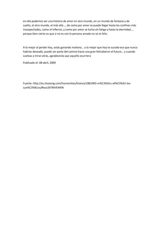en ella podemos ver una historia de amor en otro mundo, en un mundo de fantasía y de
sueño, el otro mundo, el más allá..., de como por amor se puede llegar hasta los confines más
insospechados, como el infierno, y como por amor se lucha sin fatiga y hasta la eternidad...,
porque bien cierto es que si no es con la persona amada no se es feliz.



A lo mejor al perder hoy, estás ganando mañana… a lo mejor que hoy te suceda eso que nunca
habrías deseado, puede ser parte del camino hacia una gran felicidad en el futuro… y cuando
vuelvas a mirar atrás, agradecerás que aquello ocurriera

Publicado el: 08 abril, 2009




Fuente: http://es.shvoong.com/humanities/history/1881905-m%C3%A1s-all%C3%A1-los-
sue%C3%B1os/#ixzz26TMVEWKN
 