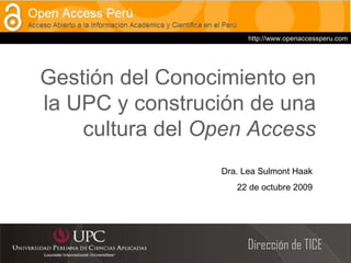 Dirección de TICE Gestión del Conocimiento en la UPC y construción de una cultura del  Open Access Dra. Lea Sulmont Haak 22 de octubre 2009 http://www.openaccessperu.com 