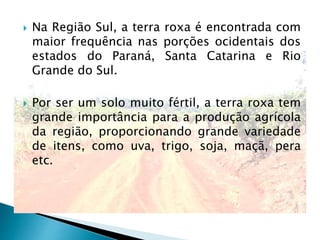  Na Região Sul, a terra roxa é encontrada com
maior frequência nas porções ocidentais dos
estados do Paraná, Santa Catarina e Rio
Grande do Sul.
 Por ser um solo muito fértil, a terra roxa tem
grande importância para a produção agrícola
da região, proporcionando grande variedade
de itens, como uva, trigo, soja, maçã, pera
etc.
 