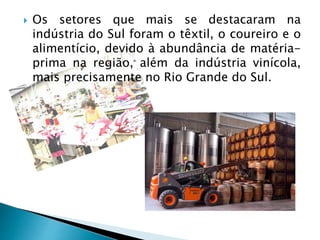  Os setores que mais se destacaram na
indústria do Sul foram o têxtil, o coureiro e o
alimentício, devido à abundância de matéria-
prima na região, além da indústria vinícola,
mais precisamente no Rio Grande do Sul.
 
