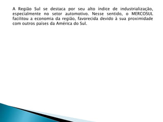 A Região Sul se destaca por seu alto índice de industrialização,
especialmente no setor automotivo. Nesse sentido, o MERCOSUL
facilitou a economia da região, favorecida devido à sua proximidade
com outros países da América do Sul.
 