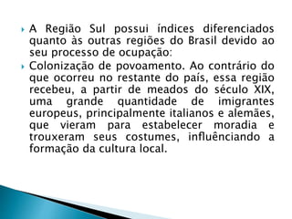  A Região Sul possui índices diferenciados
quanto às outras regiões do Brasil devido ao
seu processo de ocupação:
 Colonização de povoamento. Ao contrário do
que ocorreu no restante do país, essa região
recebeu, a partir de meados do século XIX,
uma grande quantidade de imigrantes
europeus, principalmente italianos e alemães,
que vieram para estabelecer moradia e
trouxeram seus costumes, inﬂuênciando a
formação da cultura local.
 