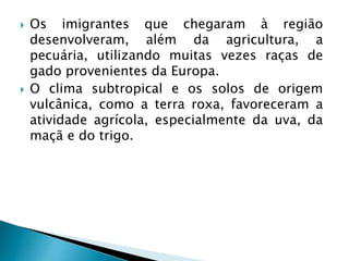  Os imigrantes que chegaram à região
desenvolveram, além da agricultura, a
pecuária, utilizando muitas vezes raças de
gado provenientes da Europa.
 O clima subtropical e os solos de origem
vulcânica, como a terra roxa, favoreceram a
atividade agrícola, especialmente da uva, da
maçã e do trigo.
 