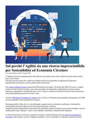 Sul perché l’Agilità sia una risorsa imprescindibile
per Sostenibilità ed Economia Circolare
A cura di:Emiliano Soldi 27 Luglio 2022
L’impatto dei nostri comportamenti sull’ambiente circostante sono ormai visibili ad occhio nudo su terre,
mari, cieli o fiumi.
Non passa giorno senza che i media non trattino notizie che riguardano scioglimenti di ghiacciai,
inquinamento atmosferico, siccità, perdita della biodiversità.
Uno studio di Plastic Oceans riporta dati difficilmente travisabili: all’interno del 100% di cozze o vongole
testate nei mari di tutto il mondo, sono state riscontrate microplastiche; mediamente un essere umano
ingerisce un quantitativo di plastiche pari a circa 18 kg; in un anno un milione di animali marini muoiono a
causa delle plastiche presenti in oceani e mari.
Anche la MacArthur Foundation ci informa che ai ritmi cui l’umanità sta procedendo ad inquinare, nel 2050
nei mari potrebbe esserci più plastica che pesci.
Preoccupa molto il fatto che ci si stia abituando a queste notizie, portando assuefazione e limitando la
volontà delle persone di agire con la necessaria proattività e solerzia.
Registriamo però segnali molto interessanti che potrebbero aiutare ad operare una sterzata energica verso un
cambiamento reale, radicale e veloce verso abitudini sostenibili e rispettose dell’ambiente.
La prima rilevazione in tal senso, riguarda l’aumento costante della pressione da parte di consumatori e
investitori sulle aziende verso lo sviluppo di prodotti e servizi sostenibili e l’adozione di pratiche etiche.
 