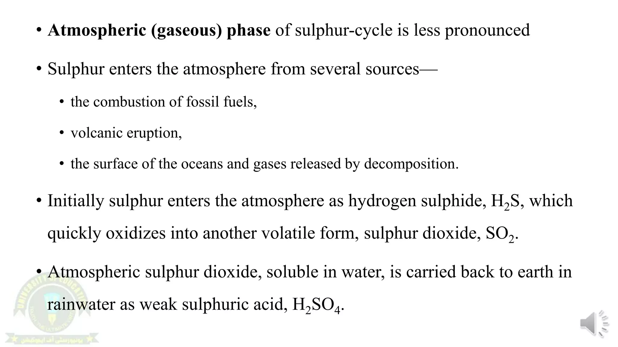 • Atmospheric (gaseous) phase of sulphur-cycle is less pronounced
• Sulphur enters the atmosphere from several sources—
• the combustion of fossil fuels,
• volcanic eruption,
• the surface of the oceans and gases released by decomposition.
• Initially sulphur enters the atmosphere as hydrogen sulphide, H2S, which
quickly oxidizes into another volatile form, sulphur dioxide, SO2.
• Atmospheric sulphur dioxide, soluble in water, is carried back to earth in
rainwater as weak sulphuric acid, H2SO4.
 