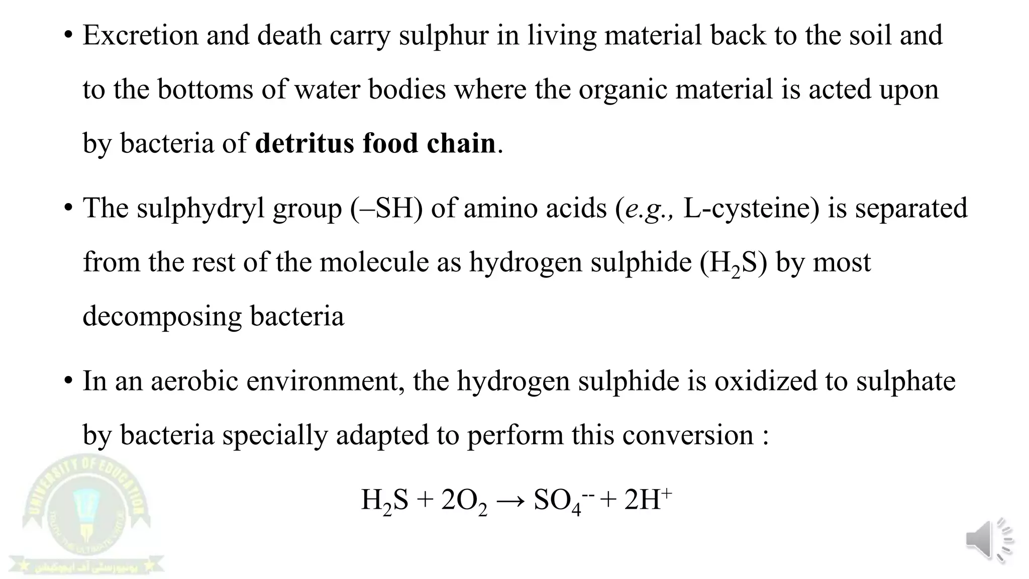 • Excretion and death carry sulphur in living material back to the soil and
to the bottoms of water bodies where the organic material is acted upon
by bacteria of detritus food chain.
• The sulphydryl group (–SH) of amino acids (e.g., L-cysteine) is separated
from the rest of the molecule as hydrogen sulphide (H2S) by most
decomposing bacteria
• In an aerobic environment, the hydrogen sulphide is oxidized to sulphate
by bacteria specially adapted to perform this conversion :
H2S + 2O2 → SO4
-- + 2H+
 
