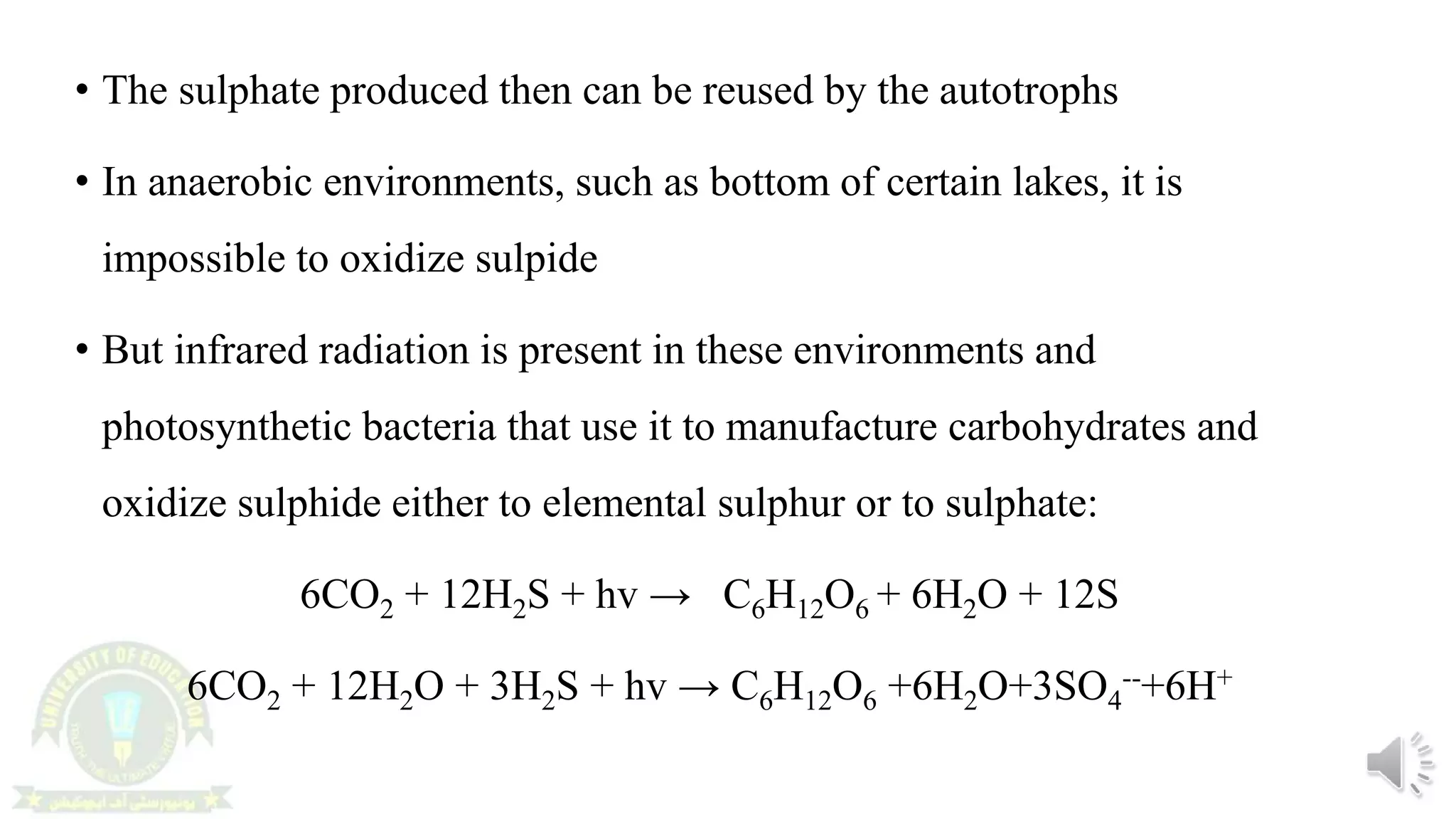 • The sulphate produced then can be reused by the autotrophs
• In anaerobic environments, such as bottom of certain lakes, it is
impossible to oxidize sulpide
• But infrared radiation is present in these environments and
photosynthetic bacteria that use it to manufacture carbohydrates and
oxidize sulphide either to elemental sulphur or to sulphate:
6CO2 + 12H2S + hv → C6H12O6 + 6H2O + 12S
6CO2 + 12H2O + 3H2S + hv → C6H12O6 +6H2O+3SO4
--+6H+
 
