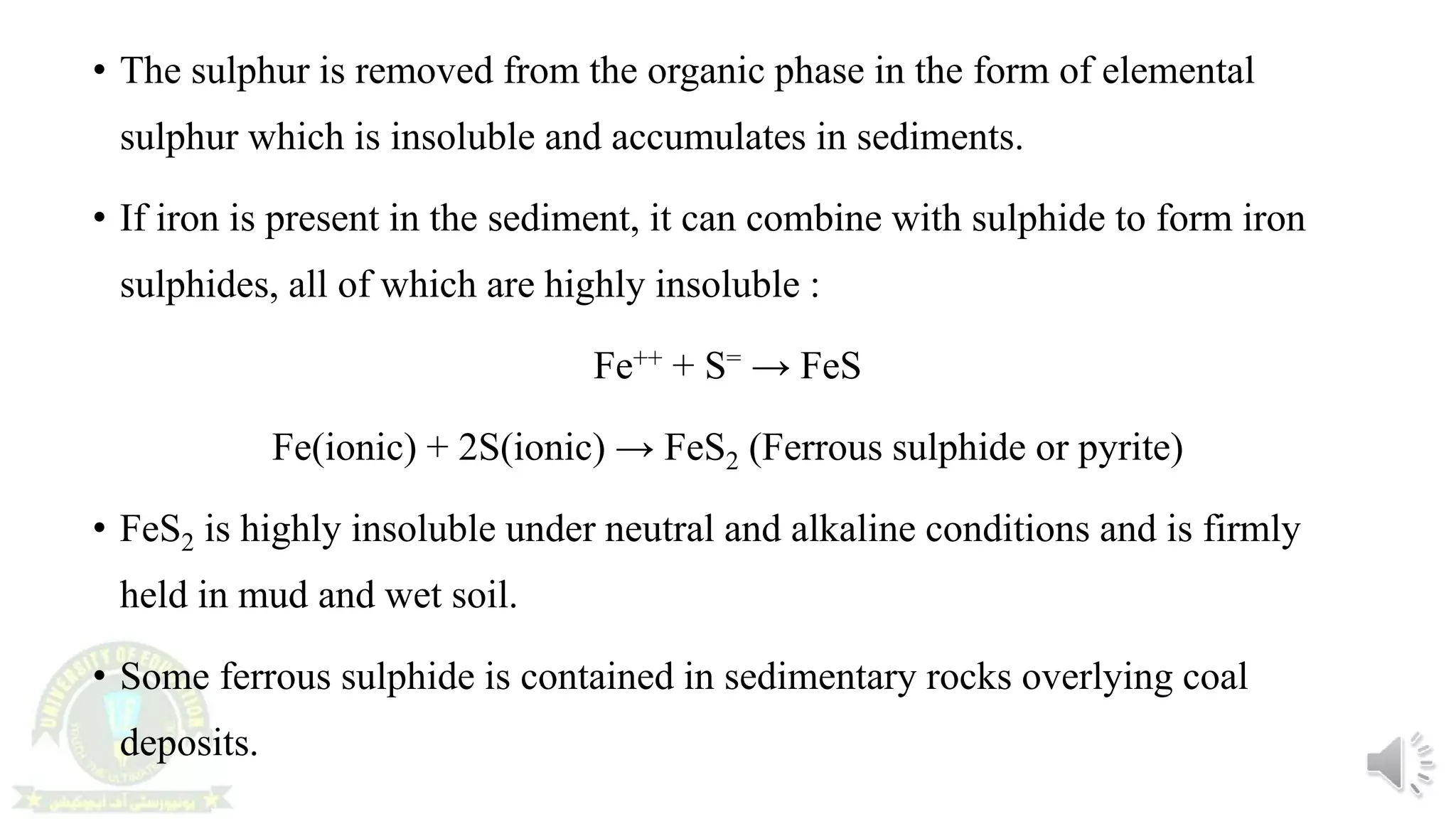 • The sulphur is removed from the organic phase in the form of elemental
sulphur which is insoluble and accumulates in sediments.
• If iron is present in the sediment, it can combine with sulphide to form iron
sulphides, all of which are highly insoluble :
Fe++ + S= → FeS
Fe(ionic) + 2S(ionic) → FeS2 (Ferrous sulphide or pyrite)
• FeS2 is highly insoluble under neutral and alkaline conditions and is firmly
held in mud and wet soil.
• Some ferrous sulphide is contained in sedimentary rocks overlying coal
deposits.
 
