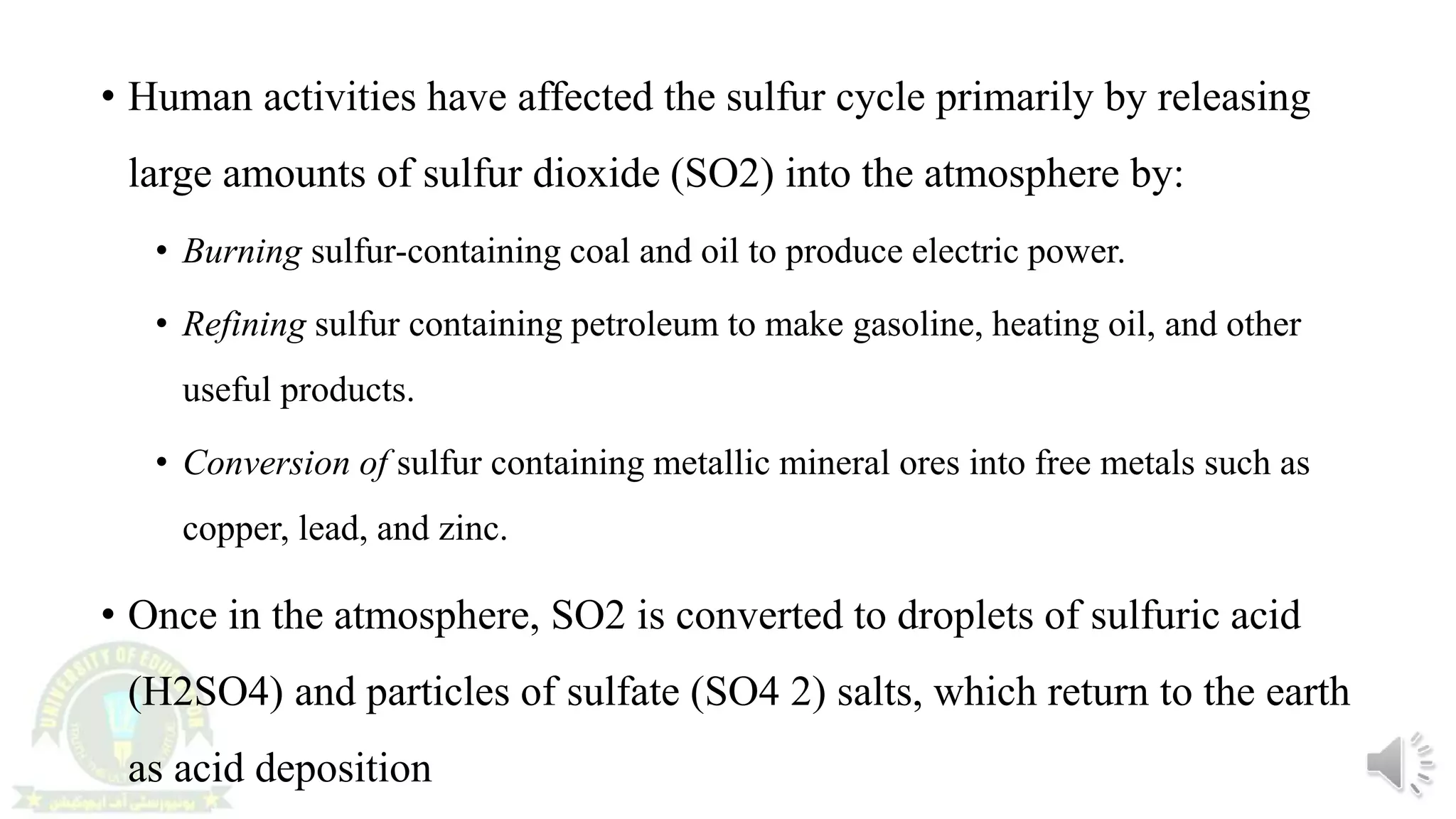 • Human activities have affected the sulfur cycle primarily by releasing
large amounts of sulfur dioxide (SO2) into the atmosphere by:
• Burning sulfur-containing coal and oil to produce electric power.
• Refining sulfur containing petroleum to make gasoline, heating oil, and other
useful products.
• Conversion of sulfur containing metallic mineral ores into free metals such as
copper, lead, and zinc.
• Once in the atmosphere, SO2 is converted to droplets of sulfuric acid
(H2SO4) and particles of sulfate (SO4 2) salts, which return to the earth
as acid deposition
 